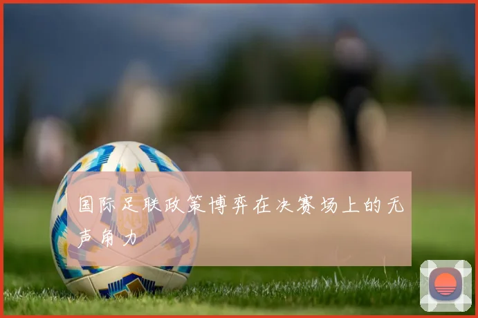 国际足联政策博弈在决赛场上的无声角力