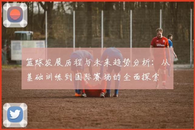 篮球发展历程与未来趋势分析：从基础训练到国际赛场的全面探索