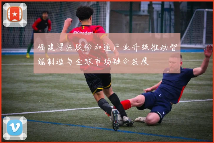 福建浔兴股份加速产业升级推动智能制造与全球市场融合发展