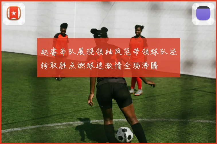 赵睿率队展现领袖风范带领球队逆转取胜点燃球迷激情全场沸腾