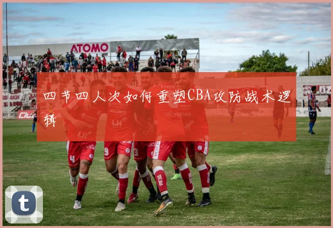 四节四人次如何重塑CBA攻防战术逻辑
