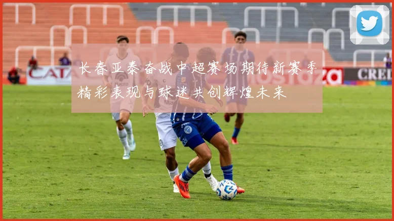 长春亚泰奋战中超赛场期待新赛季精彩表现与球迷共创辉煌未来