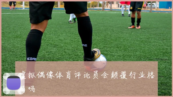 虚拟偶像体育评论员会颠覆行业格局吗