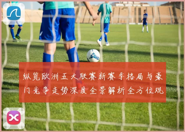 纵览欧洲五大联赛新赛季格局与豪门竞争走势深度全景解析全方位观察