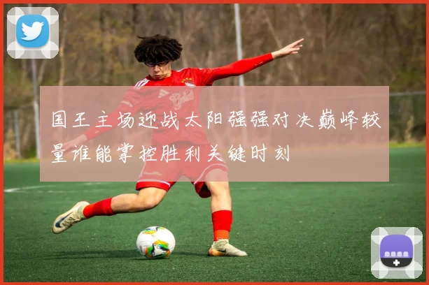 国王主场迎战太阳强强对决巅峰较量谁能掌控胜利关键时刻