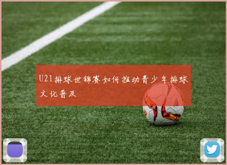 U21排球世锦赛如何推动青少年排球文化普及
