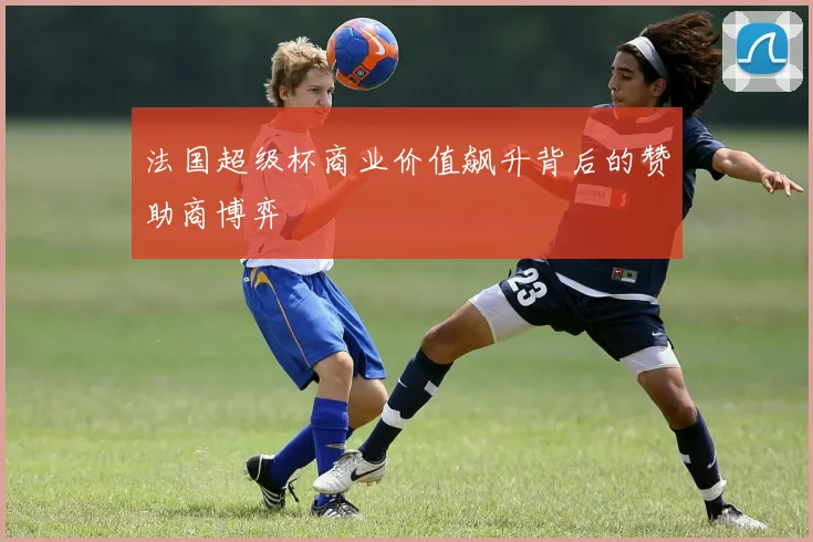 法国超级杯商业价值飙升背后的赞助商博弈