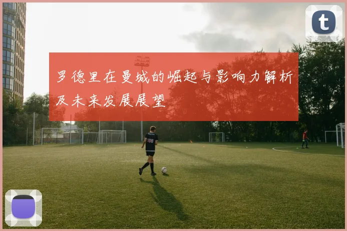 罗德里在曼城的崛起与影响力解析及未来发展展望