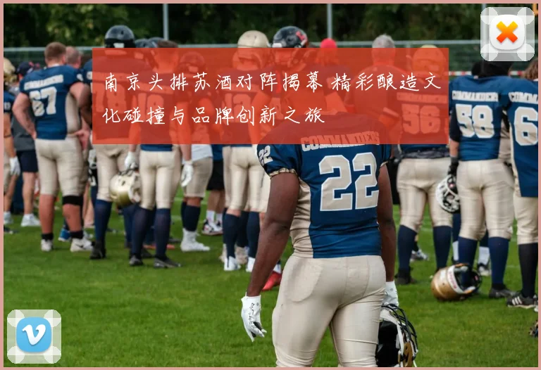 南京头排苏酒对阵揭幕 精彩酿造文化碰撞与品牌创新之旅