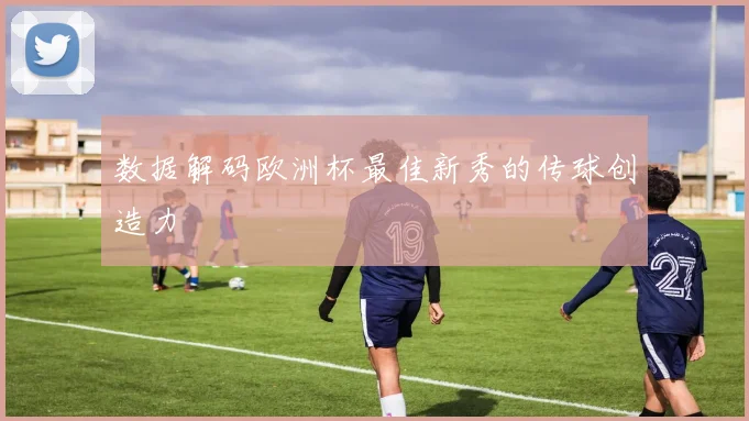 数据解码欧洲杯最佳新秀的传球创造力