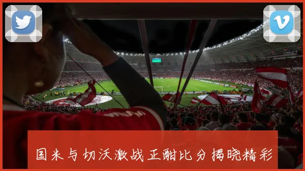 国米与切沃激战正酣比分揭晓精彩瞬间回顾与分析