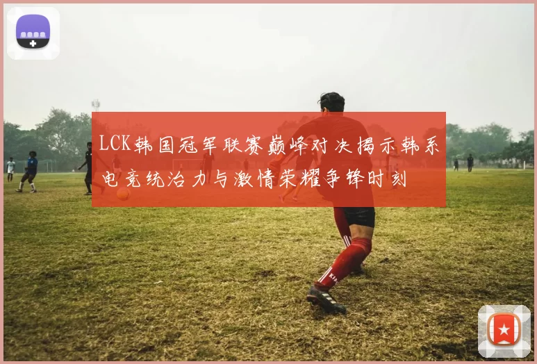 LCK韩国冠军联赛巅峰对决揭示韩系电竞统治力与激情荣耀争锋时刻