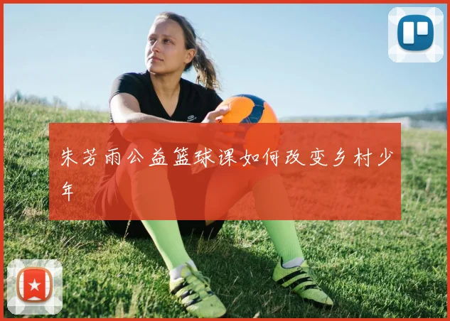 朱芳雨公益篮球课如何改变乡村少年