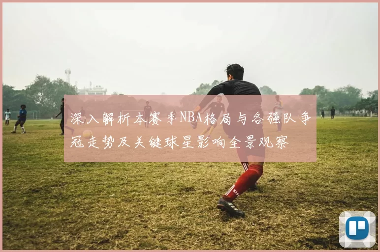 深入解析本赛季NBA格局与各强队争冠走势及关键球星影响全景观察